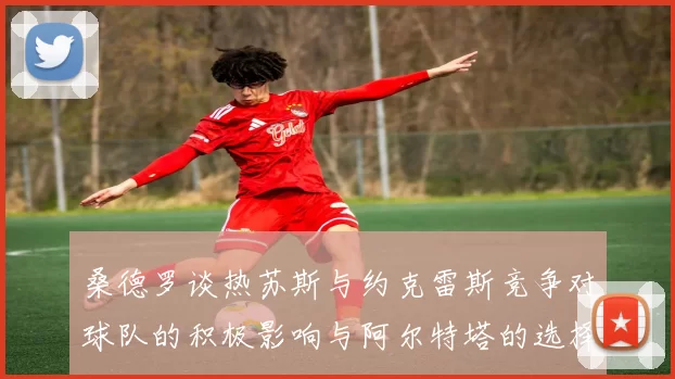 桑德罗谈热苏斯与约克雷斯竞争对球队的积极影响与阿尔特塔的选择难题