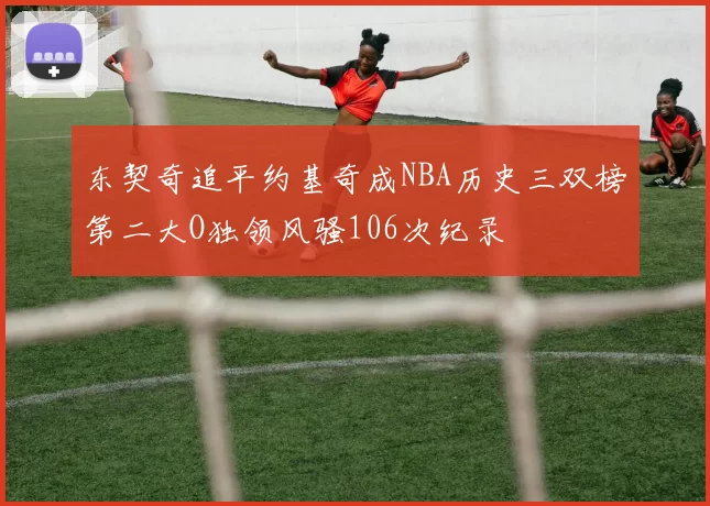 东契奇追平约基奇成NBA历史三双榜第二大O独领风骚106次纪录