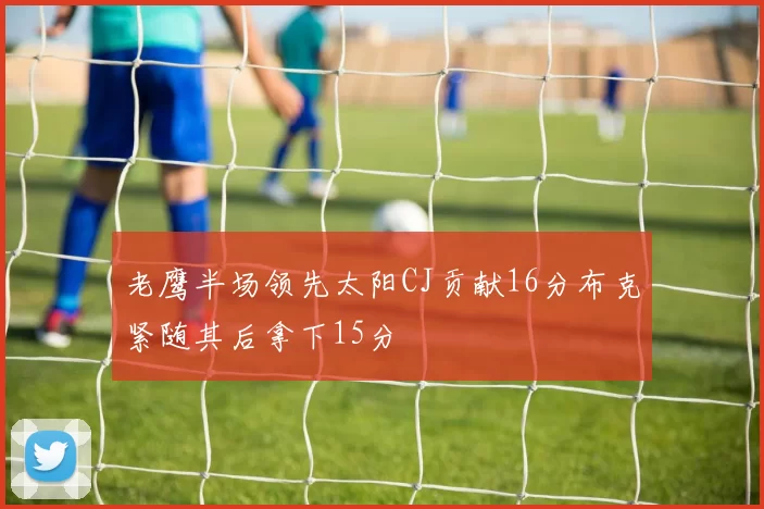 老鹰半场领先太阳CJ贡献16分布克紧随其后拿下15分