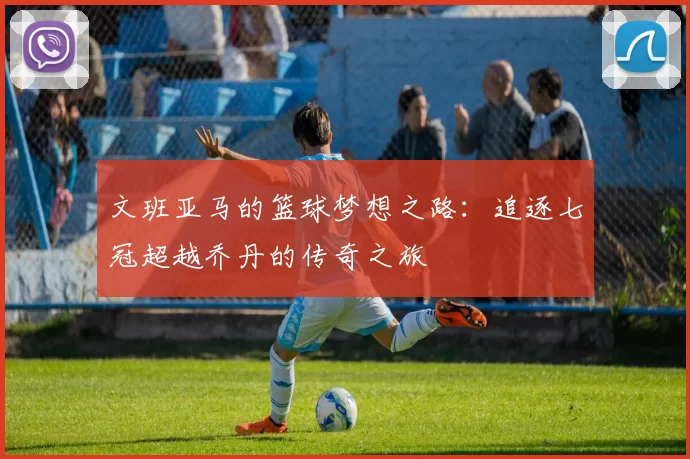 文班亚马的篮球梦想之路：追逐七冠超越乔丹的传奇之旅