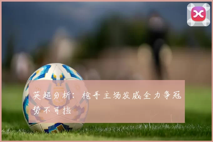 英超分析：枪手主场发威全力争冠势不可挡