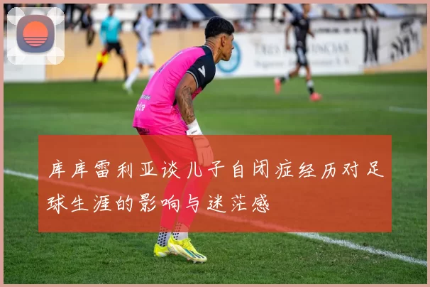 库库雷利亚谈儿子自闭症经历对足球生涯的影响与迷茫感