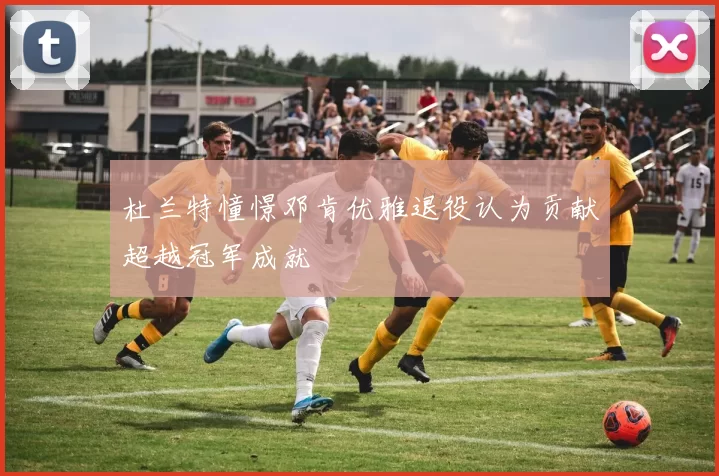 杜兰特憧憬邓肯优雅退役认为贡献超越冠军成就