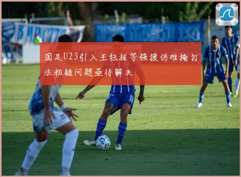 国足U23引入王钰栋等强援仍难掩打法粗糙问题亟待解决
