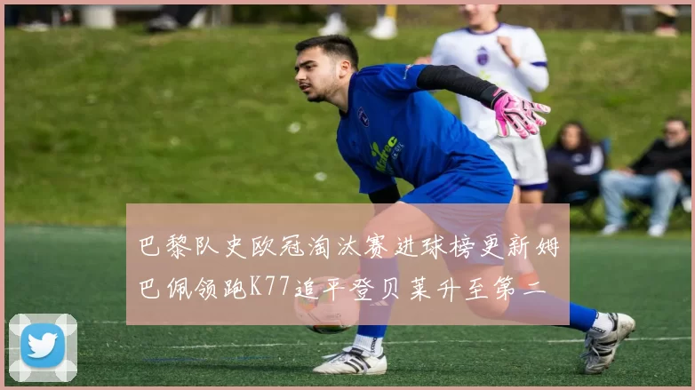 巴黎队史欧冠淘汰赛进球榜更新姆巴佩领跑K77追平登贝莱升至第二