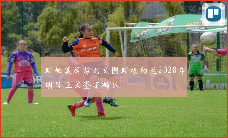斯帕莱蒂与尤文图斯续约至2028年明日正式签字确认