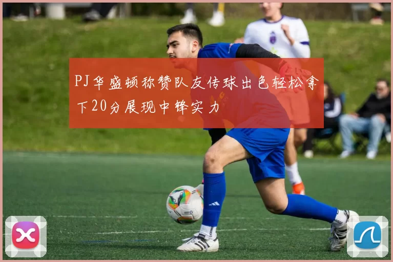 PJ华盛顿称赞队友传球出色轻松拿下20分展现中锋实力