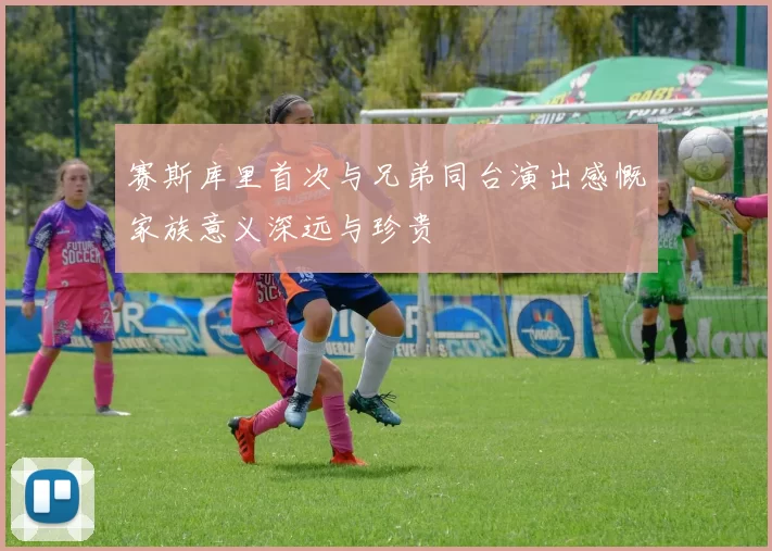 赛斯库里首次与兄弟同台演出感慨家族意义深远与珍贵