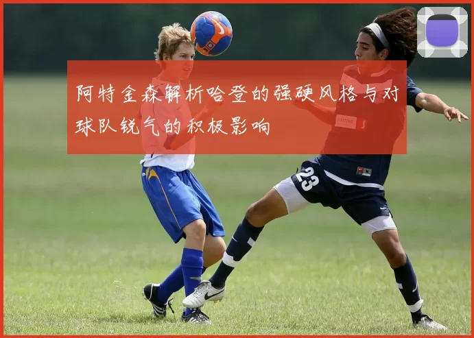 阿特金森解析哈登的强硬风格与对球队锐气的积极影响