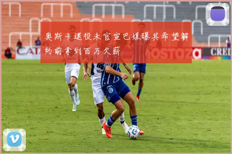 奥斯卡退役未官宣巴媒曝其希望解约前拿到百万欠薪
