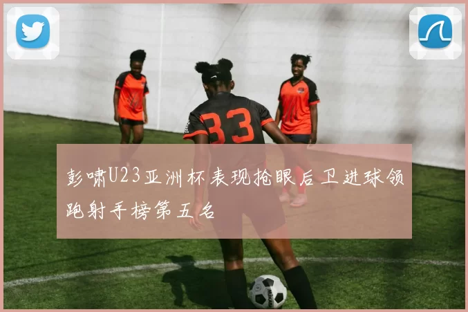 彭啸U23亚洲杯表现抢眼后卫进球领跑射手榜第五名