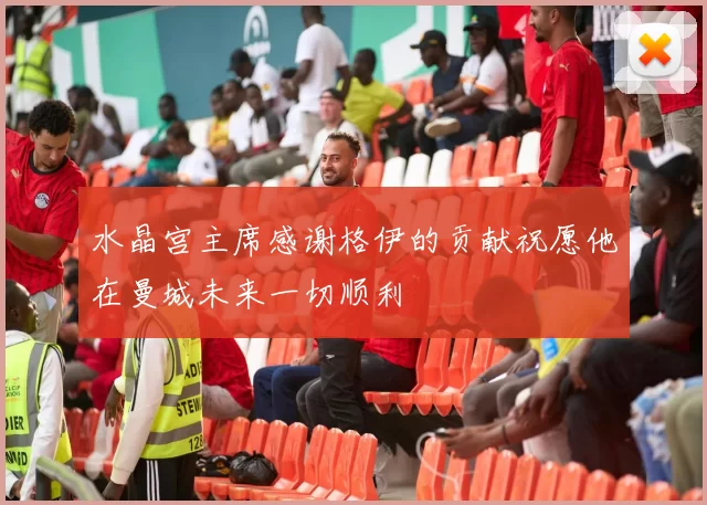 水晶宫主席感谢格伊的贡献祝愿他在曼城未来一切顺利