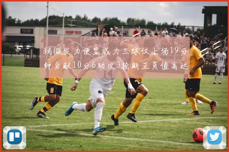 稍微发力便显威力三球仅上场19分钟贡献10分6助攻3抢断正负值高达22
