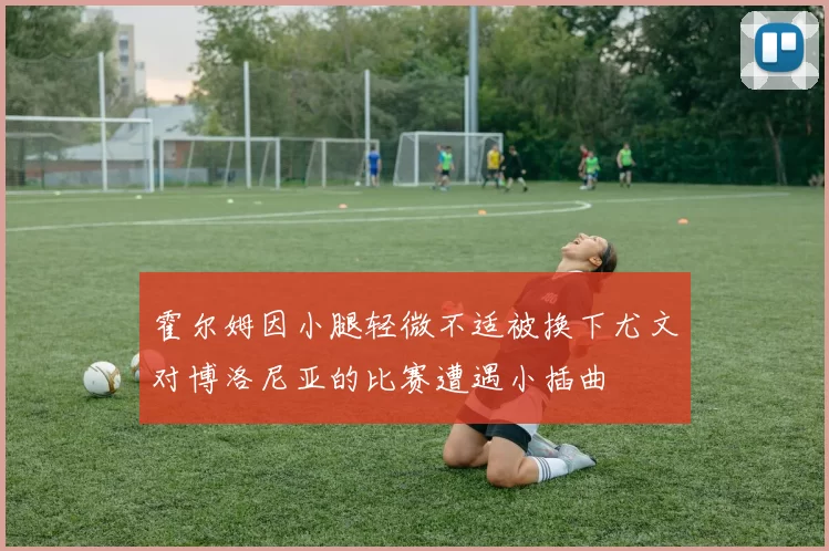 霍尔姆因小腿轻微不适被换下尤文对博洛尼亚的比赛遭遇小插曲