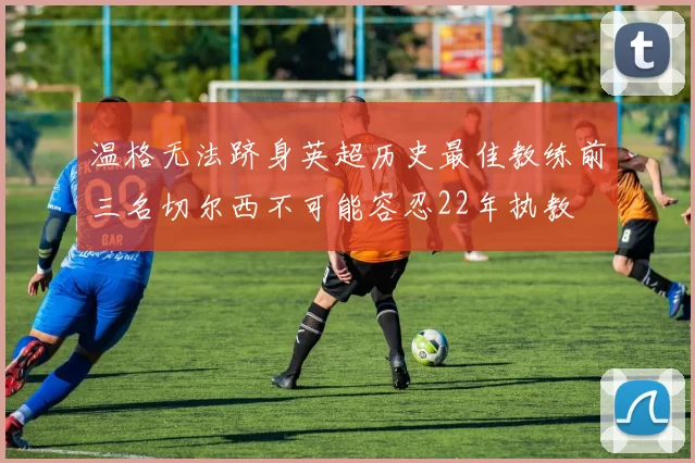 温格无法跻身英超历史最佳教练前三名切尔西不可能容忍22年执教