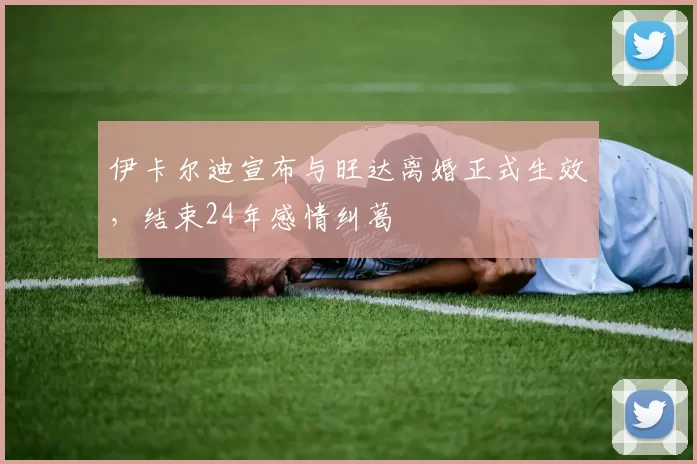 伊卡尔迪宣布与旺达离婚正式生效，结束24年感情纠葛