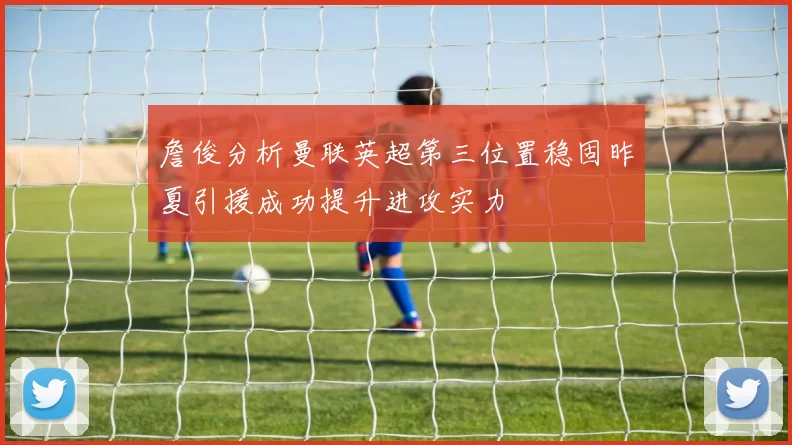 詹俊分析曼联英超第三位置稳固昨夏引援成功提升进攻实力