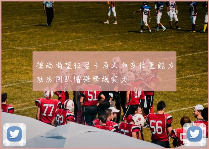 德尚渴望征召卡马文加多位置能力助法国队增强锋线实力