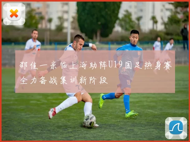 邵佳一亲临上海助阵U19国足热身赛全力备战集训新阶段